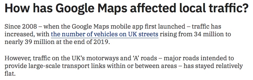 How has Google Maps affected local traffic? Since 2008 – when the Google Maps mobile app first launched – traffic has increased, with the number of vehicles on UK streets rising from 34 million to nearly 39 million at the end of 2019. However, traffic on the UK’s motorways and ‘A’ roads – major roads intended to provide large-scale transport links within or between areas – has stayed relatively flat.