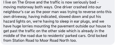 I live on The Grove and the traffic is now seriously bad - moving motorway both ways. One driver crashed into our neighbour's car as the poor man was trying to reverse onto this own driveway, having indicated, slowed down and put his hazard lights on, we're having to sleep in ear plugs, and we have huge lorries mounting the pavement outside our house to get past the traffic on the other side which is already in the middle of the road due to residents' parked cars. Grid locked from Station Road to Moor Road North too.