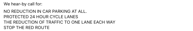 We hear-by call for: NO REDUCTION IN CAR PARKING AT ALL. PROTECTED 24 HOUR CYCLE LANES THE REDUCTION OF TRAFFIC TO ONE LANE EACH WAY STOP THE RED ROUTE